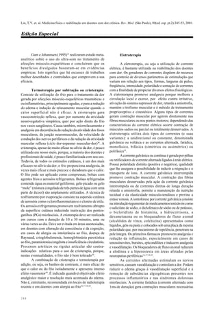 248
Lin, T.Y. et. al. Medicina física e reabilitação em doentes com dor crônica. Rev. Med. (São Paulo), 80(ed. esp. pt.2):245-55, 2001.
Edição Especial
Gam e Johannsen (1995)13
realizaram estudo meta-
analítico sobre o uso do ultra-som no tratamento de
afecções músculo-esqueléticas e concluíram que os
benefícios divulgados basearam-se em evidências
empíricas. Isto significa que há escassez de trabalhos
melhor desenhados e controlados que comprovem a sua
eficácia.
Termoterapia por subtração ou crioterapia.
Consiste da utilização do frio para o tratamento da dor
gerada por afecções músculo-esqueléticas traumáticas e
ou inflamatórias, principalmente agudas, e para a redução
do edema e indução de relaxamento muscular quando o
calor superficial não é eficaz. A crioterapia gera
vasoconstricção reflexa, quer por aumento da atividade
neurovegetativa simpática, quer por ação direta do frio
nos vasos sangüíneos. Causa também, miorrelaxamento e
analgesia em decorrência da redução da atividade dos fusos
musculares, da junção neuromuscular, da velocidade de
condução dos nervos periféricos e da redução da atividade
muscular reflexa (ciclo dor-espasmo muscular-dor)30
. A
crioterapia, apesar de muito eficaz no alívio da dor, é pouco
utilizada em nosso meio, porque, a maioria dos doentes e
profissionais de saúde, é pouco familiarizada com seu uso.
Todavia, de todos os estímulos cutâneos, é um dos mais
eficazes no alívio da dor; o frio proporciona analgesia, às
vezes mais eficaz e mais precoce e duradoura que o calor.
O frio pode ser aplicado como compressas, bolsas com
agentes frios e aerosóis refrigerantes. Bolsas refrigeradas
contendo água ou material geliforme, gelo picado ou gelo
“mole” (mistura congelada de três partes de água com uma
parte de álcool) são amplamente utilizados. A técnica de
resfriamento por evaporação consiste na aspersão cutânea
de aerosóis como o clorofluorometano e o cloreto de etila.
Os aerosóis refrigerantes promovem resfriamento abrupto
da superfície cutânea induzindo inativação dos pontos-
gatilhos (PGs) miofasciais. A crioterapia deve ser realizada
em cursos com a duração de 10 a 30 minutos, uma ou
várias vezes ao dia. Deve ser evitada em áreas anestesiadas,
em doentes com alteração da consciência e da cognição,
em casos de alergia ou intolerância ao frio, doença de
Raynaud, crioglobulimenia, hemoglobinúria paroxística
ao frio, paramiotonia congênita e insuficiência circulatória.
Processos artríticos ou rigidez articular são contra-
indicações relativas para o uso de crioterapia, porque,
nestas eventualidades, o frio não é bem tolerado30
.
A combinação de crioterapia e termoterapia por
adição, ou seja, os banhos de contraste, é mais eficaz do
que o calor ou do frio isoladamente e apresenta intenso
efeito vasomotor30
. É indicada quando é objetivado efeito
analgésico maior e resolução mais acentuada do edema.
Não é, entretanto, recomendada em locais de radioterapia
recente e em doentes com alergia ao frio16,17,18,23
.
Eletroterapia
A eletroterapia, ou seja a utilização de corrente
elétrica, é bastante utilizada na reabilitação dos doentes
com dor. Os geradores de correntes dispõem de recursos
para controle de diversos parâmetros de estimulação que
variam em relação aos tipos, formas, larguras de pulso,
freqüência, intensidade, polaridade e somação de correntes
com a finalidade de propiciar diversos efeitos fisiológicos.
A eletroterapia promove analgesia porque melhora a
circulação local e exerce, por efeito contra irritativo,
ativação do sistema supressor de dor, retarda a amiotrofia,
mantém o trofismo muscular e é método de treinamento
proprioceptivo e cinestésico. Alguns tipos de correntes
geram contração muscular por agirem diretamente nas
fibras musculares ou nos pontos motores; dependendo das
características da corrente elétrica ocorre contração de
músculos sadios ou parcial ou totalmente desnervados. A
eletroterapia utiliza dois tipos de correntes (e suas
variantes): a unidirecional ou constante, denominada
galvânica ou voltáica e as correntes alternada, farádica,
monofásica, bifásica (simétrica ou assimétrica) ou
polifásica33
.
A corrente galvânica ou contínua é gerada por pilhas
ou retificadores de corrente alternada ligados à rede elétrica.
Possui polaridade distinta (positiva e negativa), qualidade
que lhe assegura a possibilidade de induzir a migração e o
transporte de íons. A corrente galvânica interrompida
promove contração muscular. A contração das fibras
musculares desnervadas pela ação da corrente galvânica
interrompida ou de correntes diretas de longa duração
retarda a amiotrofia, permite a manutenção da nutrição
tecidual e da elasticidade músculo-tendínea e previne a
estase venosa. A iontoforese por corrente galvânica consiste
naintroduçãotegumentardemedicamentosionizáveiscomo
o salicilato de sódio, o diclofenaco de sódio ou de potássio,
o bicloridrato de histamina, a hidrocortisona, a
dexametasona ou os bloqueadores de fluxo axonal
(alcalóides de vinca, colchicina) apresentados como
líquidos, géis ou pasta e colocados sob uma placa da mesma
polaridade que, por mecanismo de repelência, penetram na
pele íntegra. Os primeiros fármacos promovem analgesia e
redução da inflamação, especialmente em casos de
tenossinovites, bursites, epicondilites e induzem analgesia
e vasodilatação. Os bloqueadores de fluxo axonal reduzem
a alodínea e a hiperestesia em áreas afetadas pelas
neuropatias periféricas16,17,18,25
.
As correntes alternadas estimulam os nervos
sensitivos, causam vasodilatação e controlam a dor. Podem
reduzir o edema graças à vasodilatação superficial e à
remoção de substâncias algiogênicas presentes nos
processos inflamatórios e nas síndromes dolorosas
miofasciais. A corrente farádica (corrente alternada com
1ms de duração) gera contrações musculares necessárias
 
