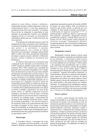 Lin, T.Y. et. al. Medicina física e reabilitação em doentes com dor crônica. Rev. Med. (São Paulo), 80(ed. esp. pt.2):245-55, 2001.
Edição Especial
251
reduzem as zonas reflexas, relaxam e melhoram a
elastaticidade muscular e tendíneo-ligamentar e oferecem
condicionamento básico é a base para programas de
recondicionamento físico mais avançados. As atividades
físicas devem ser adequadas às capacidades de cada
indivíduo. Os procedimentos fisiátricos com finalidade
analgésica devem ser associados aos procedimentos
reabilitadores globais para que a melhora funcional seja
mais expressiva.
Os programas de reeducação postural a partir do
alongamento de cadeias musculares (vários músculos que
se relacionam topografica e funcionalmente para constituir
uma postura e ou movimento) e estímulos
neuroproprioceptivos, com o método de Cadeias
Musculares de Léo Busquet, reeducação postural global
(RPG) ou GDS, entre outros, possibilitam reformulação
da imagem e esquema corporal, melhoram o alinhamento
postural e tornam os padrões de movimentos mais
harmoniosos.
Os exercícios físicos parecem ser necessários para
o tratamento da dor. Entretanto, na revisão de Koes et al.
(1994)19
baseada em trabalhos randomizados controlados
realizados 1966 a 1990, concluíram que a qualidade das
pesquisas sobre os exercícios fisioterápicos é má. A terapia
física não demonstrou ser mais eficaz que outros métodos
de tratamento, mas também não se mostrou ineficaz7
. Faas
(1996)7
realizou revisão de trabalhos randomizados sobre
exercício em doentes com lombalgia realizados de 1991 a
1995. Dos 11 trabalhos randomizados analisados, em 4, a
dor era aguda, em 1, subaguda e, em outros 6, crônica. Os
estudos demonstraram não haver evidência de eficácia dos
exercícios na fase aguda da dor. Em casos de dor subaguda,
os resultados foram substancialmente positivos em relação
ao retorno ao trabalho e absenteísmo. Em casos de dor
lombar crônica, os trabalhos compararam exercícios
terapêuticos com placebo ou lista de espera e revelaram
resultados positivos com exercícios físicos. Concluiu que,
em doentes com lombalgia aguda, a cinesioterapia não
foi eficaz. Na fase subaguda e na fase dor crônica, o mérito
das atividades programadas e dos exercícios intensivos
de extensão da coluna ou de condicionamento físico deve
ser melhor investigado. Na fase crônica, as atividades
físicas de flexibilidade, de fortalecimento muscular e de
condicionamento cardiovascular são fundamentais para a
manutenção do bem estar e para prevenção de recorrências
ou agravamento de dor7,12,16,19,42
.
Massoterapia
A massagem clássica, a massagem das zonas
reflexas, a massagem transversa profunda, a do tecido
conjuntivo (Rolfing) e a dos pontos clássicos da acupuntura
proporciona relaxamento muscular, alívio da dor, da SDM,
do edema e da estase linfática. Pode ser realizada no
domicílio pelo próprio doente ou aplicada por seus
cuidadores. É eficaz quando associada à cinesioterapia e
à mobilização do segmento acometido12,16,17,18,25
. A
miofasciaterapia é método que objetiva a inativação dos
PGs miofasciais, relaxamento e alongamento muscular,
possibilitando analgesia, condição básica para que os
doentes com dor crônica possam realizar programa de
exercícios avançados (alongamentos posturais,
recondicionamento de força e de resistência à fadiga) para
coerência da sinergia muscular e conseqüentemente do
gesto e postura.
Manipulação vertebral
Manipulação vertebral significa realizar torção
rápida das articulações, respeitando sua amplitude normal
de movimentação. A mobilização espinal envolve
movimentos passivos de velocidade, dentro ou no limite
da normal amplitude de movimentação. É difícil separar
o que significam estes procedimentos entre os autores.
Koes et al. (1194)20
avaliaram a eficácia da manipulação
vertebral em casos de dor lombar aguda e crônica e
demonstraram haver efeito positivo significativo em ambas
as condições20
. Segundo meta-análises publicadas, os
efeitos benéficos são positivos, porém de curta duração e
pouco expressivos com ambas as técnicas. Os autores
interpretarem esses efeitos com suporte empírico e muito
limitado quanto à eficácia das manipulações espinais e à
não uniformidade e não padronização dos trabalhos
realizados. As complicações das manipulações espinais,
como agravamento de hérnias discais, fraturas e ou lesão
medular e de nervos periféricos, são muito raras (estimadas
em 5 a 10 casos em 10 milhões de manipulações)1,15,29,30
.
Órteses e próteses
As órteses, confeccionadas sob medida com
material termomoldável ou pré-fabricadas, são úteis na
reabilitação de doentes com disfunção ou lesão de
estruturas do aparelho locomotor e ou do sistema nervoso,
pois previnem e minimizam as deformidades e as retrações
músculo-tendíneas e articulares, melhoram a marcha, o
suporte do tronco e o alinhamento das estruturas músculo-
esqueléticas, corrigem as posturas anormais e aceleram a
cura das úlceras posturais. Em doentes com lesão do plexo
braquial, as seqüelas em flexão dos dedos e punhos podem
ser minimizadas ou retardadas quando são utilizados
órteses de posicionamento. Em casos de lesão do nervo
tibial, a postura de “pé caído” pode ser corrigida com
goteiras de polipropileno, com adaptações nos sapatos ou
com faixas elásticas18,25
.
 