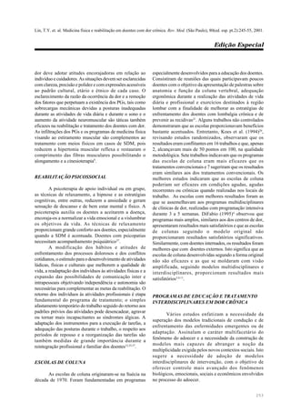 Lin, T.Y. et. al. Medicina física e reabilitação em doentes com dor crônica. Rev. Med. (São Paulo), 80(ed. esp. pt.2):245-55, 2001.
Edição Especial
253
dor deve adotar atitudes encorajadoras em relação ao
indivíduo e cuidadores. As situações devem ser esclarecidas
com clareza, precisão e polidez e com expressões acessíveis
ao padrão cultural, etário e étnico de cada caso. O
esclarecimento da razão da ocorrência da dor e a remoção
dos fatores que perpetuam a existência dos PGs, tais como
sobrecargas mecânicas devidas a posturas inadequadas
durante as atividades de vida diária e durante o sono e o
aumento da atividade neuromuscular são táticas também
eficazes na reabilitação e tratamento dos doentes com dor.
As infiltrações dos PGs e os programas de medicina física
visando ao estiramento muscular são complementos ao
tratamento com meios físicos em casos de SDM, pois
reduzem a hipertonia muscular reflexa e restauram o
comprimento das fibras musculares possibilitando o
alongamento e a cinesioterapia9
.
REABILITAÇÃO PSICOSSOCIAL
A psicoterapia de apoio individual ou em grupo,
as técnicas de relaxamento, a hipnose e as estratégias
cognitivas, entre outras, reduzem a ansiedade e geram
sensação de descanso e de bem estar mental e físico. A
psicoterapia auxilia os doentes a aceitarem a doença,
encoraja-os a normalizar a vida emocional e a vislumbrar
os objetivos da vida. As técnicas de relaxamento
proporcionam grande conforto aos doentes, especialmente
quando a SDM é acentuada. Doentes com psicopatias
necessitam acompanhamento psiquiátrico37
.
A modificação dos hábitos e atitudes de
enfrentamento dos processos dolorosos e dos conflitos
cotidianos, o estímulo para o desenvolvimento de atividades
lúdicas, físicas e culturais que melhorem a qualidade de
vida, a readaptação dos indivíduos às atividades físicas e a
expansão das possibilidades de comunicação inter e
intrapessoais objetivando independência e autonomia são
necessárias para complementar as metas da reabilitação. O
retorno dos indivíduos às atividades profissionais é etapa
fundamental do programa de tratamento; o simples
afastamento temporário do trabalho seguido do retorno aos
padrões prévios das atividades pode desencadear, agravar
ou tornar mais incapacitantes as síndromes álgicas. A
adaptação dos instrumentos para a execução de tarefas, a
adequação das posturas durante o trabalho, o respeito aos
períodos de repouso e a reorganização das tarefas são
também medidas de grande importância durante a
reintegração profissional e familiar dos doentes15,25,37
.
ESCOLAS DE COLUNA
As escolas de coluna originaram-se na Suécia na
década de 1970. Foram fundamentadas em programas
especialmente desenvolvidos para a educação dos doentes.
Consistiram de reuniões das quais participavam poucos
doentes com o objetivo da apresentação de palestras sobre
anatomia e função da coluna vertebral, adequação
ergonômica durante a realização das atividades de vida
diária e profissional e exercícios destinados à região
lombar com a finalidade de melhorar as estratégias de
enfrentamento dos doentes com lombalgia crônica e de
prevenir as recidivas21
. Alguns trabalhos não controlados
demonstraram que as escolas proporcionavam benefícios
bastante acentuados. Entretanto, Koes et al. (1994)20
,
revisando estudos randomizados, observaram que os
resultados eram conflitantes em 16 trabalhos e que, apenas
2, alcançavam mais de 50 pontos em 100, na qualidade
metodológica. Sete trabalhos indicavam que os programas
das escolas de coluna eram mais eficazes que os
tratamentos convencionais e 7 sugeriram que os resultados
eram similares aos dos tratamentos convencionais. Os
melhores estudos indicaram que as escolas de coluna
poderiam ser eficazes em condições agudas, agudas
recorrentes ou crônicas quando realizadas nos locais de
trabalho. As escolas com melhores resultados foram as
que se assemelhavam aos programas multidisciplinares
de clínicas de dor, realizadas com programação intensiva
durante 3 a 5 semanas. DiFabio (1995)4
observou que
programas mais amplos, similares aos dos centros de dor,
apresentaram resultados mais satisfatórios e que as escolas
de colunas seguindo o modelo original não
proporcionaram resultados satisfatórios significativos.
Similarmente, com doentes internados, os resultados foram
melhores que com doentes externos. Isto significa que as
escolas de coluna desenvolvidas segundo a forma original
não são eficazes e as que se moldaram com visão
amplificada, seguindo modelos multidisciplinares e
interdisciplinares, proporcionam resultados mais
satisfatórios3,4,11
.
PROGRAMAS DE EDUCAÇÃO E TRATAMENTO
INTERDISCIPLINARES EM DOR CRÔNICA
Vários estudos enfatizam a necessidade da
superação dos modelos tradicionais de condução e de
enfrentamento das enfermidades emergentes ou de
adaptação. Assinalam o caráter multifacetário do
fenômeno do adoecer e a necessidade da construção de
modelos mais capazes de abranger a noção da
multiplicidade exigida pelos novos contextos sociais. Isto
sugere a necessidade de adoção de modelos
interdisciplinares de intervenção, com o objetivo de
oferecer controle mais avançado dos fenômenos
biológicos, emocionais, sociais e econômicos envolvidos
no processo do adoecer.
 