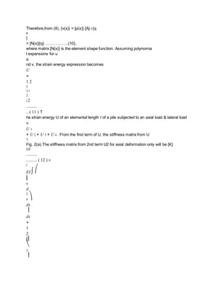 Therefore,from (8), {v(x)} = [p(x)] [A]-1{q
e
}
= [N(x)]{q} ……………..(10),
where matrix [N(x)] is the element shape function. Assuming polynomia
l expansions for u
a
nd v, the strain energy expression becomes
U
=
1 2
2
2 l
2
l 2
..........
...( 11 ) T
he strain energy U of an elemental length l of a pile subjected to an axial load & lateral load
=
U 1
+ U 2 + U 3 + U 4 . From the first term of U, the stiffness matrix from U
1
Fig. 2(a).The stiffness matrix from 2nd term U2 for axial deformation only will be [K]
U2
..........
.......... ( 12 ) 0
l
EI ∫ ⎛
⎜
0
d
2
v ⎞
dx
⎟
dx
+
1
2
l ⎜
⎝
2
⎟
 
