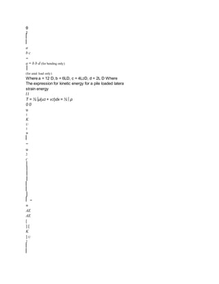 θ
2
⎡
⎢
a
b c
−
a − b b d (for bending only)
⎥
(for axial load only)
Where a = 12 D, b = 6LD, c = 4L2D, d = 2L D Where
The expression for kinetic energy for a pile loaded latera
strain energy
l l
T = ½ ∫μ{u2 + v2}dx = ½ ∫ ρ
0 0
u
1
K
U
1
=
⎢
−
u
2
c
⎥
⎤
⎥
⎥
⎢
⎣
⎦
⎡ −
=
AE
AE
[
] [
K
] U
2
⎢
⎢
 