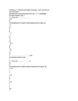 al Where μ = mass per unit length of the pile, u and v are the axi
and transverse
displacement. Using expressions for u & v, T = ½ [q]T[M]{q}
For axial vibration only : l
T = ½ ∫μu2 dx …………………….
(14)
0
The displacement model for axial displacement is taken as
u =
u 1
⎛
⎜
⎝ 1
− x
l
⎞
⎟
⎠ + u
2 ⎛
⎜
⎝ x
l ⎞
⎟
⎠ …………………………………(15)
For bending vibration only :
l
T = ½ ∫μv2 dx…………………….(1
6)
0
The displacement model for lateral displacement is given by
v = N
1
v
1
+ N
2
θ
1
+ N
3
v
2
+N
4
 