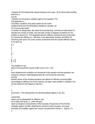 • Solution for the fundamental natural frequency from equn. (3) & critical static buckling
load from e
qun.(6).
• Solution for the dynamic stability regions from equation (10).
The application o
f boundary conditions also yield solution for the nodal
displacements from the generalised equilibrium equation wh
ich of course also leads
to solution for design data, like shear force and bending moments at nodal points.If n
denotes the number of nodes, then the total number of degrees of freedom for the
problem is equal to 3n. The expanded element stiffness matrices Ke are constructed
by inserting the stiffness co – efficients in the appropriate locations and filling the
remaining with zeros. If E is the number of elements then the overall stiffness matrix [
K ] is given by
[ K
]
=
∑ e
E
1=
[ K ]
e
The equilibrium equ
ations of the assembly may be written as [ K ] { δ } = {F}
K
nown displacement conditions are introduced in the equation and the equations are
solved for unknown nodal displacements (8). Commonly the symmetry
and the
banded nature of the resulting equations are utilized for efficient computing.After
assemblage of stiffness and mass matrices, the eigen value problem in equation (10)
can be solved for the frequency ratio Ω/ω
1
.
3.
Conclusion : The characteristic non-dimensionalised regions in (β, Ω/ω
1
) parameter
space can be extrapolated for different valu
es of static load factor, α , which will give
rapid convergence characteristics of the boundary frequencies for the first few
instability regions (9).After obtaining the results for lower boundary and upper
boundary for instability regions the may be compared with Mathiew’s diagram (5).
4
 