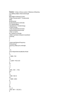 .
Notation :A Area of Gross section.E Modulus of Elasticity.
[ K ] Stiffness Matrix l Elemental length
[ M ]
Mass Matrix N Shape Function
P Axial Periodic load P * Fundamental
Static
Buckling load
{q} Generalised Co-ordin ates
[ S ] Stability Matrix
t Variable time T Kinetic Energy
U Strain Energy
u Axial displacementofnode v
Lateral displacementofnode
x Axial co-ordina
te y Lateral Co-ordinate
α Static load factor β Dynamic load factor
ρ Density
ω
1
F
undamental Natural Frequency
Ω Disturbing F
requency μ Mass per unitlength.
P
o
, P t
Time independentamplitudes ofload
S
11
= 156B + 72C
S
12
= L (22B + 14C) S 23
S
24
= =
L L
2
(13B ( - 3B + – 14C)
3C)
S
13
= 54B + 54C S
33
= 156B + 240C
S
14
= )
S
22
= L L 2
( (4B -13B + –12C) 3C )
S
 