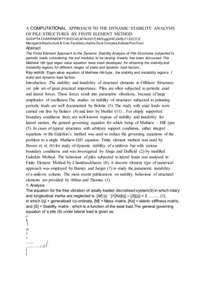 A COMPUTATIONAL APPROACH TO THE DYNAMIC STABILITY ANALYSIS
OF PILE STRUCTURES BY FINITE ELEMENT METHOD.
SUDIPTA CHAKRABORTY B.E(Cal),M.Tech(IIT),M.Engg(IHE,Delft),F.I.E(I),C.E
Manager(Infrastructure & Civic Facilities),Haldia Dock Complex,Kolkata PortTrust
Abstract
The Finite Element Approach to the Dynamic Stability Analysis of Pile Structures subjected to
periodic loads considering the soil modulus to be varying linearly has been discussed. The
Mathiew Hill type eigen value equation have been developed for obtaining the stability and
instability regions for different ranges of static and dynamic load factors..
Key words: Eigen value equation of Mathiew Hill type , the stability and instability regions ,f
static and dynamic load factors.
Introduction :The stability and instability of structural elements in Offshore Structures
viz. pile are of great practical importance. Piles are often subjected to periodic axial
and lateral forces. These forces result into parametric vibrations, because of large
amplitudes of oscillation.The studies on stability of structures subjected to pulsating
periodic loads are well documented by Bolotin (5). The study with axial loads were
carried out first by Beliaev (4) and later by Mettler (11) .. For simply supported
boundary conditions there are well-known regions of stability and instability for
lateral motion, the general governing equation for which being of Mathiew – Hill type
(5). In cases of typical structures with arbitrary support conditions, either integral
equations or the Galerkin’s method was used to reduce the governing equations of the
problem to a single Mathiew-Hill equation. Finite element method was used by
Brown et. al. (6) for study of dynamic stability of a uniform bar with various
boundary conditions and was investigated by Ahuja and Duffield (2) by modified
Galerkin Method. The behaviour of piles subjected to lateral loads was analysed in
Finite Element Method by Chandrasekharan (8). A discrete element type of numerical
approach was employed by Burney and Jaeger (7) to study the parametric instability
of a uniform column. The most recent publications on stability behaviour of structural
elements are provided by Abbas and Thomas (1).
1. Analysis :
The equation for the free vibration of axially loaded discretised system(9) in which rotary
and longitudinal inertia are neglected is :[M] {q˚ ˚ }+[Ke]{q} – [S]{q} = 0 ………(1),
in which {q} = generalised co-ordinate, [M] = Mass matrix, [Ke] = elastic stiffness matrix,
and [S] = Stability matrix , which is a function of the axial load.The general governing
equation of a pile (8) under lateral load is given as
d
2
⎞
dx
2
2
..........
.......... .......( )2 ⎛
⎜
⎜
 