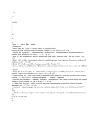 y,v Es
1
x,u
i
l
ui,vi, θi
j
u
j
, v
j
, θ
j
Es
2
x,u
Figure 1 : Typical Pile Element
REFERENCES:
1. Abbas, B.A.H. and Thomas, J – Dynamic stability of Timoshenko beams
resting on an elastic foundation.- Journal of sound and vibration, vol. – 60, N0. PP – 33 –44, 1978.
2. Ahuja, R. and Duffield, R.C.. – Parametric instability of variable cross – section beams resting on an elastic foundation.–
Journal of sound and vibration, Vol. 39, No.2, PP 159 – 174, 1975.
3. Beilu, E.A. and Dzhauelidze, G.- Survey of work on thedynamic stability of elastic systems, PMM, Vol. 16 PP635 – 648,
1952.
4. Beliaev N.M. – Stability of prismaticrods subjected to variable longitudinal force, Engineering Constructions and Structural
Mechanics, PP, 149 – 167, 1924.
5. Bolotin V.V.- The dynamic stability of elastic systems, Holden – Day Inc, 1964.
6. Brown, J.E, Hutt, J.M. and Salama, A.E. – Finite element solution to dynamic stability of bars, AIAA Journal, Vol. 6, PP 1423
–
1425, 1968.
7. Burney, S.Z. H and Jaeqer, L.G. –m A method of deter – mining the regions of instability of column by a numerical metos
approach, Journal of sound and vibration, Vol .15, No.1 PP- 75 – 91, 1971.
8. Chandrasekharan, V.S. – Finite Element Analysis of piles subjected to lateral loads – Short term courseon design of off shore
structures 3 – 15, July,1978, Civil Engineering Department, I.I.T. Bombay – Publications.
9. Dutta, P.K. and Chakraborty, S. – Parametric Instability of Tapered Beams by Finite Element Method – Journal of Mechanical
Engineering Science, London, Vol. –24, No. 4, Dec. 82, PP 205 –8.
10. Lubkin, S. and Stoker, J.J. – Stability of columns and strings under periodically varying forces. Quarterly of Applied
Mathematics, Vol. –1, PP 216 – 236, 1943.
11. Mettler, E. – Biegeschwingungen eins stabes unter pulsierenre axiallast, Mith . Forseh.- Anst. GHH Korzeren, Vol. 8, PP 1-
12,
1940.
12. Pipes L.A. – Dynamic stability of a uniform straight column excited by pulsating load, Journal of the Franklin Institute, Vol .
277
No .6, PP 534 – 551, 1964.
θ
P(t)
 