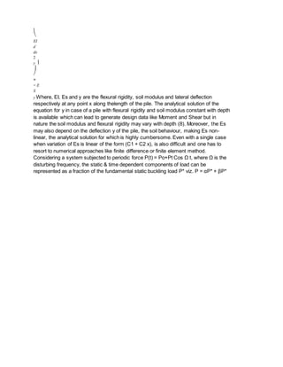 ⎝
EI
d
dx
2
y ⎟
⎟
⎠
=
− E
S
y Where, EI, Es and y are the flexural rigidity, soil modulus and lateral deflection
respectively at any point x along thelength of the pile. The analytical solution of the
equation for y in case of a pile with flexural rigidity and soil modulus constant with depth
is available which can lead to generate design data like Moment and Shear but in
nature the soil modulus and flexural rigidity may vary with depth (8). Moreover, the Es
may also depend on the deflection y of the pile, the soil behaviour, making Es non-
linear, the analytical solution for which is highly cumbersome. Even with a single case
when variation of Es is linear of the form (C1 + C2 x), is also difficult and one has to
resort to numerical approaches like finite difference or finite element method.
Considering a system subjected to periodic force P(t) = Po+Pt Cos Ω t, where Ω is the
disturbing frequency, the static & time dependent components of load can be
represented as a fraction of the fundamental static buckling load P* viz. P = αP* + βP*
 
