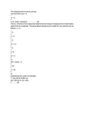 The displacement functions are ass
common form v(x) = α
1
x2 + α
4
x3 or, {v(x)} = [p(x)]{ α}………………(8)
The no. of terms in the polynomial determines the shape of displacement model where
determine the amplitude. The generalised displacement models for any element are as
follows: u = α
1
+ α
2
x + α
3
+ α
2
x; v = α
3
+ α
4
x +α
5
x2 + α
6
x3
& θ = dv/dx = α
4
+ 2α
5
x + 3α
6
x2 .
Substituting the nodal co-ordinates
“l”, {q} can be written as
{q} = [A] {α} or, {α} = [A]-1
} ……… (9)
 
