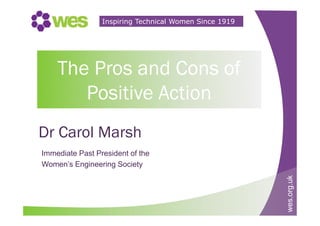wes.org.uk
Inspiring Technical Women Since 1919
The Pros and Cons of
Positive Action
Dr Carol Marsh
Immediate Past President of the
Women’s Engineering Society
 