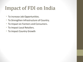 Impact of FDI on India
• To increase Job Opportunities.
• To Strengthen Infrastructure of Country.
• To Impact on Farmers and Consumers.
• To Impact Local Retailers.
• To Impact Country Growth
 