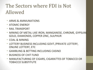 The Sectors where FDI is Not
Allowed
• ARMS & AMMUNATIONS
• ATOMIC ENERGY
• RAIL TRANSPORT
• MINING OF METAL LIKE IRON, MANGANESE, CHROME, GYPSUM,
GOLD, DIAMONDS, COPPER ZINC, SULPHUR
• COAL & MINING
• LOTTERY BUSINESS INCLUDING GOVT./PRIVATE LOTTERY,
ONLINE LOTTERY, ETC
• GAMBLING & BETTING INCLUDING CASINO
• BUSINESS OF CHIT FUND
• MANUFACTURING OF CIGARS, CIGARATTES OF TOBACCO OR
TOBACCO SUBSTITUTE
 