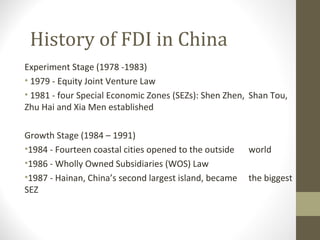 History of FDI in China
Experiment Stage (1978 -1983)
• 1979 - Equity Joint Venture Law
• 1981 - four Special Economic Zones (SEZs): Shen Zhen, Shan Tou,
Zhu Hai and Xia Men established
Growth Stage (1984 – 1991)
•1984 - Fourteen coastal cities opened to the outside world
•1986 - Wholly Owned Subsidiaries (WOS) Law
•1987 - Hainan, China’s second largest island, became the biggest
SEZ
 