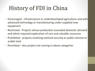 • Encouraged - infrastructure or underdeveloped agriculture and with
advanced technology or manufacturing under-supplied new
equipment
• Restricted - Projects whose production exceeded domestic demand
and which required exploration of rare and valuable resources
• Prohibited - projects involving national security or public interest or
arable land
• Permitted – Any project not coming in above categories
History of FDI in China
 