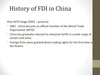 Post-WTO Stage (2001 – present)
• 2001 - China became an official member of the World Trade
Organization (WTO)
• China has gradually reduced its industrial tariffs in a wide range of
sectors and areas
• Foreign firms were granted direct trading rights for the first time in
the history
History of FDI in China
 