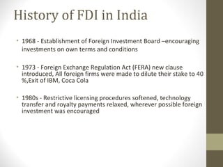 History of FDI in India
• 1968 - Establishment of Foreign Investment Board –encouraging
investments on own terms and conditions
• 1973 - Foreign Exchange Regulation Act (FERA) new clause
introduced, All foreign firms were made to dilute their stake to 40
%,Exit of IBM, Coca Cola
• 1980s - Restrictive licensing procedures softened, technology
transfer and royalty payments relaxed, wherever possible foreign
investment was encouraged
 