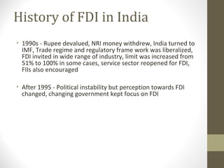 History of FDI in India
• 1990s - Rupee devalued, NRI money withdrew, India turned to
IMF, Trade regime and regulatory frame work was liberalized,
FDI invited in wide range of industry, limit was increased from
51% to 100% in some cases, service sector reopened for FDI,
FIIs also encouraged
• After 1995 - Political instability but perception towards FDI
changed, changing government kept focus on FDI
 