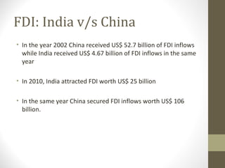 FDI: India v/s China
• In the year 2002 China received US$ 52.7 billion of FDI inflows
while India received US$ 4.67 billion of FDI inflows in the same
year
• In 2010, India attracted FDI worth US$ 25 billion
• In the same year China secured FDI inflows worth US$ 106
billion.
 