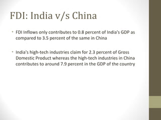 FDI: India v/s China
• FDI Inflows only contributes to 0.8 percent of India's GDP as
compared to 3.5 percent of the same in China
• India's high-tech industries claim for 2.3 percent of Gross
Domestic Product whereas the high-tech industries in China
contributes to around 7.9 percent in the GDP of the country
 
