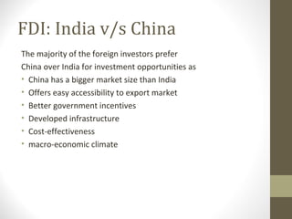FDI: India v/s China
The majority of the foreign investors prefer
China over India for investment opportunities as
• China has a bigger market size than India
• Offers easy accessibility to export market
• Better government incentives
• Developed infrastructure
• Cost-effectiveness
• macro-economic climate
 
