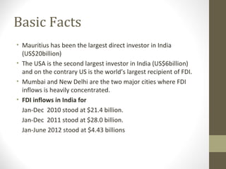 Basic Facts
• Mauritius has been the largest direct investor in India
(US$20billion)
• The USA is the second largest investor in India (US$6billion)
and on the contrary US is the world’s largest recipient of FDI.
• Mumbai and New Delhi are the two major cities where FDI
inflows is heavily concentrated.
• FDI inflows in India for
Jan-Dec 2010 stood at $21.4 billion.
Jan-Dec 2011 stood at $28.0 billion.
Jan-June 2012 stood at $4.43 billions
 