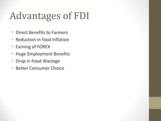 Advantages of FDI
• Direct Benefits to Farmers
• Reduction in food Inflation
• Earning of FOREX
• Huge Employment Benefits
• Drop in Food Wastage
• Better Consumer Choice
 