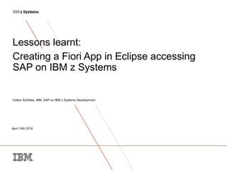 April 14th 2016
Lessons learnt:
Creating a Fiori App in Eclipse accessing
SAP on IBM z Systems
Volker Schölles, IBM, SAP on IBM z Systems Development
 
