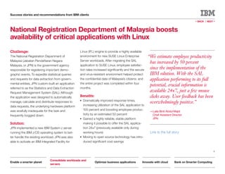 Success stories and recommendations from IBM clients

                                                                                                                                            « BACK |   NEXT   »


National Registration Department of Malaysia boosts
availability of critical applications with Linux
Challenge:                                          Linux (IFL) engine to provide a highly available
The National Registration Department of             environment for new SUSE Linux Enterprise              “We estimate employee productivity
Malaysia (Jabatan Pendaftaran Negara                Server workloads. After migrating the SAL
                                                                                                            has increased by 50 percent
Malaysia, or JPN) is the government agency          application to SUSE Linux, employee satisfac-
responsible for registering important demo-         tion rates increased significantly and the secure       since the implementation of the
graphic events. To expedite statistical queries     and virus-resistant environment helped protect          IBM solution. With the SAL
and requests for data extraction from govern-       the confidential data of Malaysia’s citizens; and       application performing to its full
mental entities, JPN custom-built an application    the entire project was completed within four
                                                                                                            potential, crucial information is
referred to as the Statistics and Data Extraction   months.
Request Management System (SAL). Although
                                                                                                            available 24×7, just a few mouse
the application was designed to automatically       Benefits:                                               clicks away. User feedback has been
                                                    ●   Dramatically improved response times,
manage, calculate and distribute responses to                                                               overwhelmingly positive.”
data requests, the underlying hardware platform         increasing utilization of the SAL application to
was woefully inadequate for the task and                100 percent and boosting employee produc-
                                                                                                            —Laila Binti Abdul Majid
frequently bogged down.                                 tivity by an estimated 50 percent                    Chief Assistant Director
                                                    ●   Gained a highly reliable, stable platform            JPN
Solution:                                               making it possible to offer the SAL applica-
JPN implemented a new IBM System z server               tion 24×7 (previously available only during
running the IBM z/OS operating system to bet-           working hours)                                      Link to the full story
ter handle the existing workload. JPN was also      ●   Moving to open source technology has intro-
able to activate an IBM Integrated Facility for         duced significant cost savings


                                                                                                                                                              6



                              Consolidate workloads and
Enable a smarter planet                                          Optimize business applications       Innovate with cloud      Bank on Smarter Computing
                              servers
 