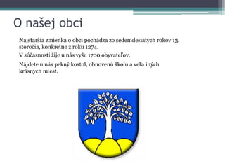 O našej obci
Najstaršia zmienka o obci pochádza zo sedemdesiatych rokov 13.
storočia, konkrétne z roku 1274.
V súčasnosti žije u nás vyše 1700 obyvateľov.
Nájdete u nás pekný kostol, obnovenú školu a veľa iných
krásnych miest.

 