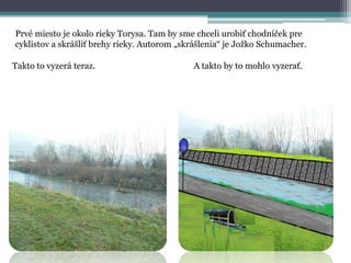 Prvé miesto je okolo rieky Torysa. Tam by sme chceli urobiť chodníček pre
cyklistov a skrášliť brehy rieky. Autorom „skrášlenia“ je Jožko Schumacher.
Takto to vyzerá teraz.

A takto by to mohlo vyzerať.

 