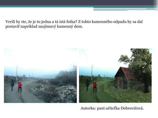 Verili by ste, že je to jedna a tá istá fotka? Z tohto kamenného odpadu by sa dal
postaviť napríklad zaujímavý kamenný dom.

Autorka: pani učiteľka Dobrovičová.

 