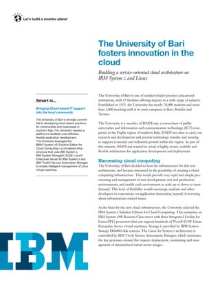 The University of Bari
                                             fosters innovation in the
                                             cloud
                                             Building a service-oriented cloud architecture on
                                             IBM System z and Linux


                                             The University of Bari is one of southern Italy’s premier educational
Smart is...                                  institutions, with 12 faculties offering degrees in a wide range of subjects.
                                             Established in 1925, the University has nearly 70,000 students and more
Bringing Cloud-based IT support              than 1,800 teaching staff at its main campuses in Bari, Brindisi and
into the local community
                                             Taranto.
The University of Bari is strongly commit-
ted to developing cloud-based solutions      The University is a member of DAISY-net, a consortium of public
for communities and businesses in            universities and information and communication technology (ICT) com-
southern Italy. The University needed a
platform to facilitate cost-effective,       panies in the Puglia region of southern Italy. DAISY-net aims to carry out
ﬂexible application development.             research and development and provide technology transfer and training
The University leveraged the                 to support economic and industrial growth within the region. As part of
IBM® System z® Solution Edition for
Cloud Computing—a virtualized infra-
                                             this mission, DAISY-net wanted to create a highly secure, scalable and
structure that uses IBM System z,            ﬂexible architecture for application development and deployment.
IBM System Storage®, SUSE Linux®
Enterprise Server for IBM System z and
IBM Tivoli® Service Automation Manager
                                             Harnessing cloud computing
to enable intelligent management of Linux    The University of Bari decided to host the infrastructure for this new
virtual machines.                            architecture, and became interested in the possibility of creating a cloud
                                             computing infrastructure. This would provide very rapid and simple pro-
                                             visioning and management of new development, test and production
                                             environments, and enable each environment to scale up or down to meet
                                             demand. This level of ﬂexibility would encourage students and other
                                             developers to concentrate on application innovation, instead of worrying
                                             about infrastructure-related issues.

                                             As the basis for the new cloud infrastructure, the University selected the
                                             IBM System z Solution Edition for Cloud Computing. This comprises an
                                             IBM System z9® Business Class server with three Integrated Facility for
                                             Linux (IFL) processors that can support hundreds of Novell SUSE Linux
                                             Enterprise Server virtual machines. Storage is provided by IBM System
                                             Storage DS6800 disk systems. The Linux for System z architecture is
                                             controlled by IBM Tivoli Service Automation Manager, which automates
                                             the key processes around the request, deployment, monitoring and man-
                                             agement of standardized virtual server images.
 