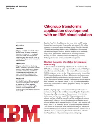 IBM Systems and Technology                                                                                   IBM Smarter Computing
Case Study




                                                         Citigroup transforms
                                                         application development
                                                         with an IBM cloud solution
                                                         Based in New York City, Citigroup Inc. is one of the world’s leading
            Overview                                     ﬁnancial services companies. Citigroup has approximately 200 million
                                                         customer accounts and conducts business in more than 140 countries.
            The need
                                                         Through two divisions—Citicorp and Citi Holdings—the company
            Citigroup wanted to dramatically reduce      offers a broad range of ﬁnancial products and services for consumers,
            time to market by rapidly accelerating
            development cycles for the company’s         corporations, governments and institutions, including consumer
            more than 20,000 internal application        banking and credit, corporate and investment banking, securities
            developers, who were typically forced to     brokerage, transaction services, and wealth management.
            wait up to 45 days for server resources to
            be provisioned.
                                                         Meeting the needs of a global development
            The solution
                                                         community
            Citigroup built an internal cloud using
                                                         A division called Citi Technology Infrastructure (CTI) serves as the
            IBM® Cloudburst™ and Tivoli® software
            solutions, enabling self-service request,    IT backbone for Citigroup and is responsible for more than 60,000 physi-
            automated provisioning, and internal         cal and virtual servers located in 14 data centers. These servers include
            chargeback capabilities, while at the        8,500 development servers, serving Citigroup’s community of more than
            same time boosting utilization rates
            and improving operational efficiencies.      20,000 internal application developers. This massive development team
                                                         is responsible for improving customer experiences through thousands
            The beneﬁt                                   of new development initiatives annually. Unfortunately, these developers
            With the IBM solution, Citigroup slashed     have historically had to wait as long as 45 days to receive a provisioned
            server provisioning times from 45 days
            to less than 20 minutes, speeding
                                                         server they had requested—a natural symptom of dealing with physical
            development cycles and allowing the          infrastructures.
            company to put new features and
            enhancements in the hands of customers       In 2010, Citigroup began looking for a smarter approach to service
            more rapidly.
                                                         delivery, including one that would automate and expedite the procedure
                                                         for requesting and provisioning development servers for writing and
                                                         testing code. Led by a core team of ﬁve Citigroup employees, the
                                                         ultimate goal was to build an internal cloud that would give developers
                                                         an automated, self-service process for submitting development server
                                                         requests, which typically number between 2,500 and 3,000 annually, and
                                                         would give CTI an automated process for provisioning those resources.
                                                         “We saw this as an evolution of IT infrastructure that goes from a dedi-
                                                         cated world where servers are built to order, to a virtual infrastructure in
                                                         which the focus is on improving the utilization rates of our infrastruc-
                                                         ture,” says Graham Hill, senior vice president at Citigroup.
 