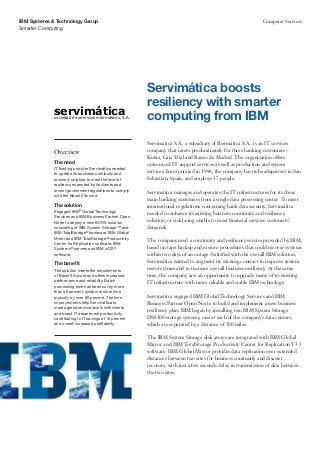 IBM Systems & Technology Group                                                                               Computer Services
Smarter Computing




                                                        Servimática boosts
                                                        resiliency with smarter
             servimática
             sociedad de servicios informáticos, S.A.   computing from IBM
                                                        Servimática S.A., a subsidiary of Ibermática S.A., is an IT services
             Overview                                   company that caters predominately for three banking customers –
                                                        Kutxa, Caja Vital and Banco de Madrid. The organization offers
             The need                                   outsourced IT support services as well as production and system
             IT hosting provider Servimática needed
             to update its business continuity and
                                                        services. Incorporated in 1996, the company has its headquarters in San
             recovery solution to meet the level of     Sebastian, Spain, and employs 37 people.
             resiliency expected by its clients and
             recent government regulations to comply    Servimática manages and operates the IT infrastructures for its three
             with the Basel II Accord.
                                                        main banking customers from a single data processing center. To meet
             The solution                               international regulations concerning bank data security, Servimática
             Engaged IBM® Global Technology             needed to enhance its existing business continuity and resiliency
             Services and IBM Business Partner Open
             Norte to deploy a new BCRS solution        solution, or risk being unable to meet financial services customers’
             consisting of IBM System Storage™ and      demands.
             IBM TotalStorage® hardware, IBM Global
             Mirror and IBM TotalStorage Productivity
                                                        The company used a continuity and resiliency service provided by IBM,
             Center for Replication software, IBM
             System z® servers and IBM z/OS®            based on tape backup and restore procedures that could recover systems
             software.                                  within two days of an outage. Satisfied with the overall IBM solution,
             The benefit                                Servimática wanted to augment its existing contract to improve system
             The solution meets the requirements        restore times and to increase overall business resiliency. At the same
             of Basel II Accord and offers increased    time, the company saw an opportunity to upgrade many of its existing
             performance and reliability. Batch         IT infrastructure with more reliable and stable IBM technology.
             processing time has been cut by more
             than 50 percent, system restore time
             typically by over 80 percent. The time     Servimática engaged IBM Global Technology Services and IBM
             improvements help Servimática to           Business Partner Open Norte to build and implement a new business
             meet agreed service levels with clients
                                                        resiliency plan. IBM began by installing two IBM System Storage
             and boost IT department productivity,
             contributing to IT savings of 10 percent   DS8100 storage systems, one at each of the company’s data centers,
             and overall increased profitability.       which are separated by a distance of 500 miles.

                                                        The IBM System Storage disk arrays are integrated with IBM Global
                                                        Mirror and IBM TotalStorage Productivity Center for Replication V3.3
                                                        software. IBM Global Mirror provides data replication over extended
                                                        distances between two sites for business continuity and disaster
                                                        recovery, with just a few seconds delay in transmission of data between
                                                        the two sites.
 
