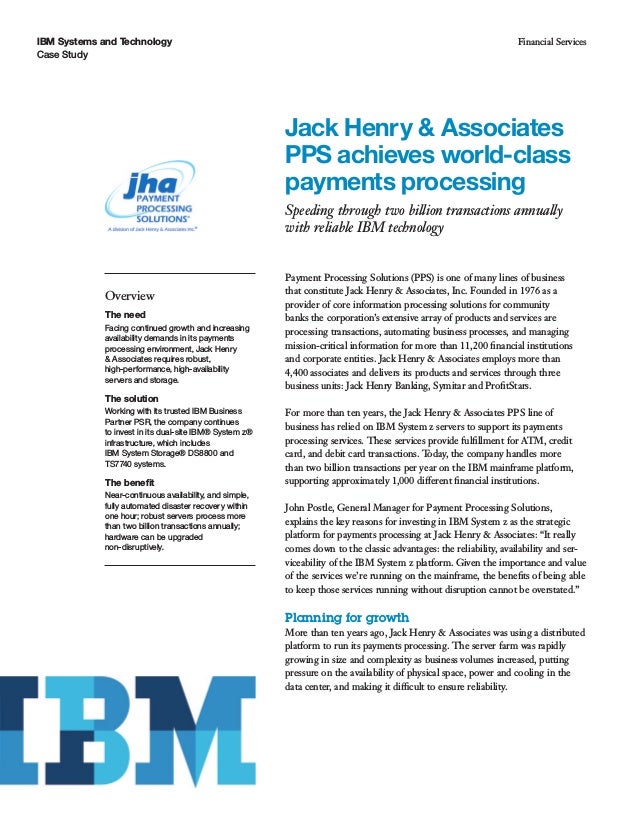 IBM Systems and Technology
Case Study
Financial Services
Jack Henry & Associates
PPS achieves world-class
payments processing
Speeding through two billion transactions annually
with reliable IBM technology
Overview
The need
Facing continued growth and increasing
availability demands in its payments
processing environment, Jack Henry
& Associates requires robust,
high-performance, high-availability
servers and storage.
The solution
Working with its trusted IBM Business
Partner PSR, the company continues
to invest in its dual-site IBM® System z®
infrastructure, which includes
IBM System Storage® DS8800 and
TS7740 systems.
The benefit
Near-continuous availability, and simple,
fully automated disaster recovery within
one hour; robust servers process more
than two billion transactions annually;
hardware can be upgraded
non-disruptively.
Payment Processing Solutions (PPS) is one of many lines of business
that constitute Jack Henry & Associates, Inc. Founded in 1976 as a
provider of core information processing solutions for community
banks the corporation’s extensive array of products and services are
processing transactions, automating business processes, and managing
mission-critical information for more than 11,200 financial institutions
and corporate entities. Jack Henry & Associates employs more than
4,400 associates and delivers its products and services through three
business units: Jack Henry Banking, Symitar and ProfitStars.
For more than ten years, the Jack Henry & Associates PPS line of
business has relied on IBM System z servers to support its payments
processing services. These services provide fulfillment for ATM, credit
card, and debit card transactions. Today, the company handles more
than two billion transactions per year on the IBM mainframe platform,
supporting approximately 1,000 different financial institutions.
John Postle, General Manager for Payment Processing Solutions,
explains the key reasons for investing in IBM System z as the strategic
platform for payments processing at Jack Henry & Associates: “It really
comes down to the classic advantages: the reliability, availability and ser-
viceability of the IBM System z platform. Given the importance and value
of the services we’re running on the mainframe, the benefits of being able
to keep those services running without disruption cannot be overstated.”
Planning for growth
More than ten years ago, Jack Henry & Associates was using a distributed
platform to run its payments processing. The server farm was rapidly
growing in size and complexity as business volumes increased, putting
pressure on the availability of physical space, power and cooling in the
data center, and making it difficult to ensure reliability.
 
