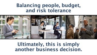 The	real	face	of	shadow	IT	is	you,	me	and	even	IT.	We’re	being	asked	to	solve	this	
and	to	be	strategic.	It’s	a	new	dynamic	that	we	need	to	embrace.	(big	
picture/words)
Business	Risk	is	the	real	shadow
Balancing people, budget,
and risk tolerance
Ultimately, this is simply
another business decision.
 