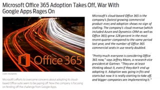 Microsoft's	cloud-based	Office	365	is	the	
company's	fastest	growing	commercial	
product	ever,	and	adoption	shows	no	sign	of	
stalling.	The	company's	cloud	revenue	(which	
included	Azure	and	Dynamics	CRM	as	well	as	
Office	365)	grew	128	percent	in	the	most	
recent	quarter	compared	to	the	same	period	
last	year,	and	the	number	of	Office	365	
commercial	seats	in	use	nearly	doubled.
"Pretty	much	everyone	is	considering	Office	
365	now,"	says	Jeffrey	Mann,	a	research	vice	
president	at	Gartner.	"They	are	at	least	
thinking	about	it,	even	if	they	don't	end	up	
adopting	it.	Adoption	was	going	in	fits	and	
starts	but	now	it	is	really	starting	to	take	off,	
and	bigger	companies	are	implementing	it."
 