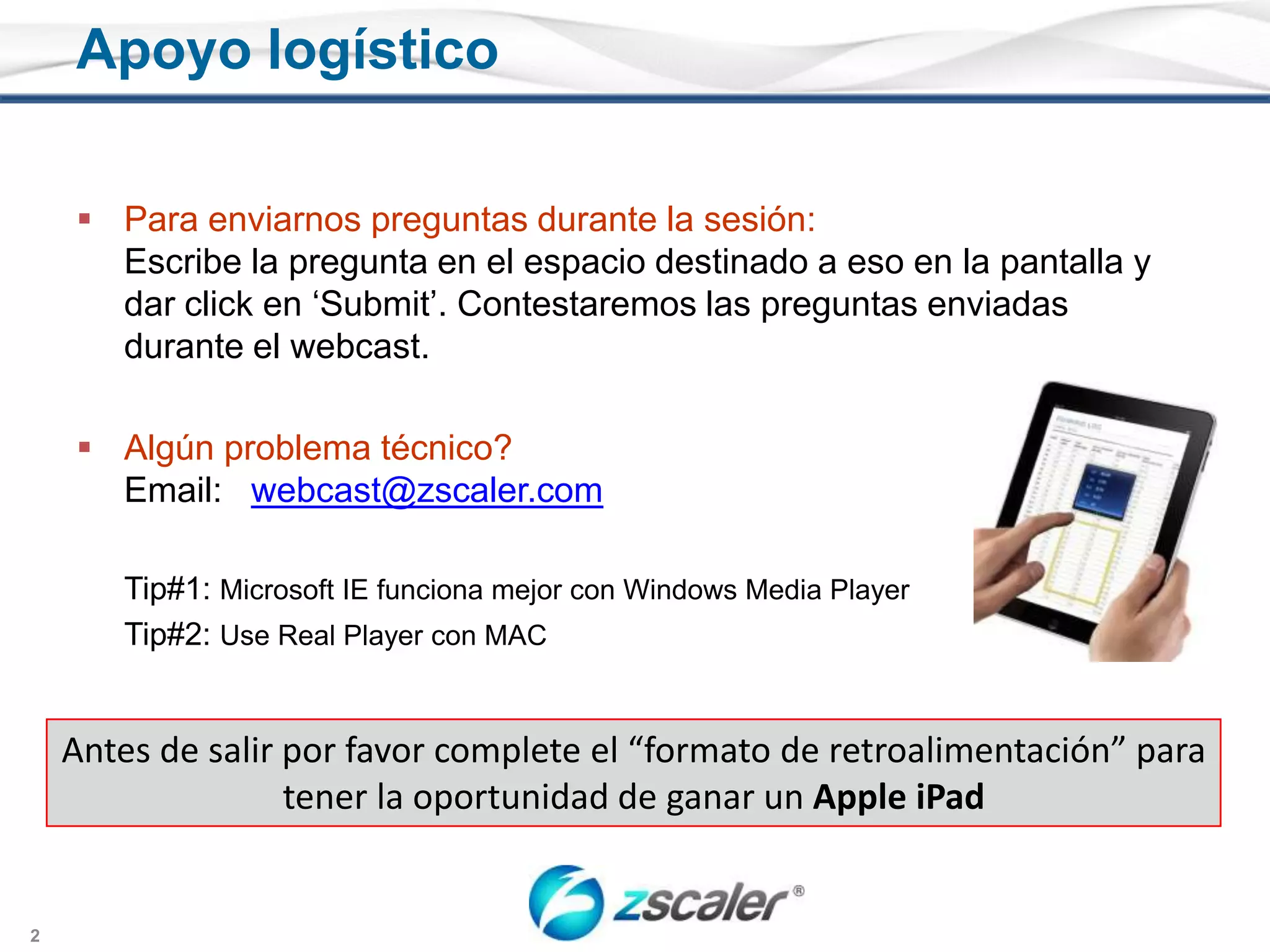 Para enviarnospreguntasdurante la sesión:Escribe la pregunta en el espaciodestinado a eso en la pantalla y dar click en ‘Submit’. Contestaremoslaspreguntasenviadasdurante el webcast.Algúnproblematécnico? Email:   webcast@zscaler.comTip#1: Microsoft IE funcionamejor con Windows Media Player	Tip#2: Use Real Player con MACApoyologísticoAntes de salirpor favor complete el “formato de retroalimentación” paratener la oportunidad de ganar un Apple iPad