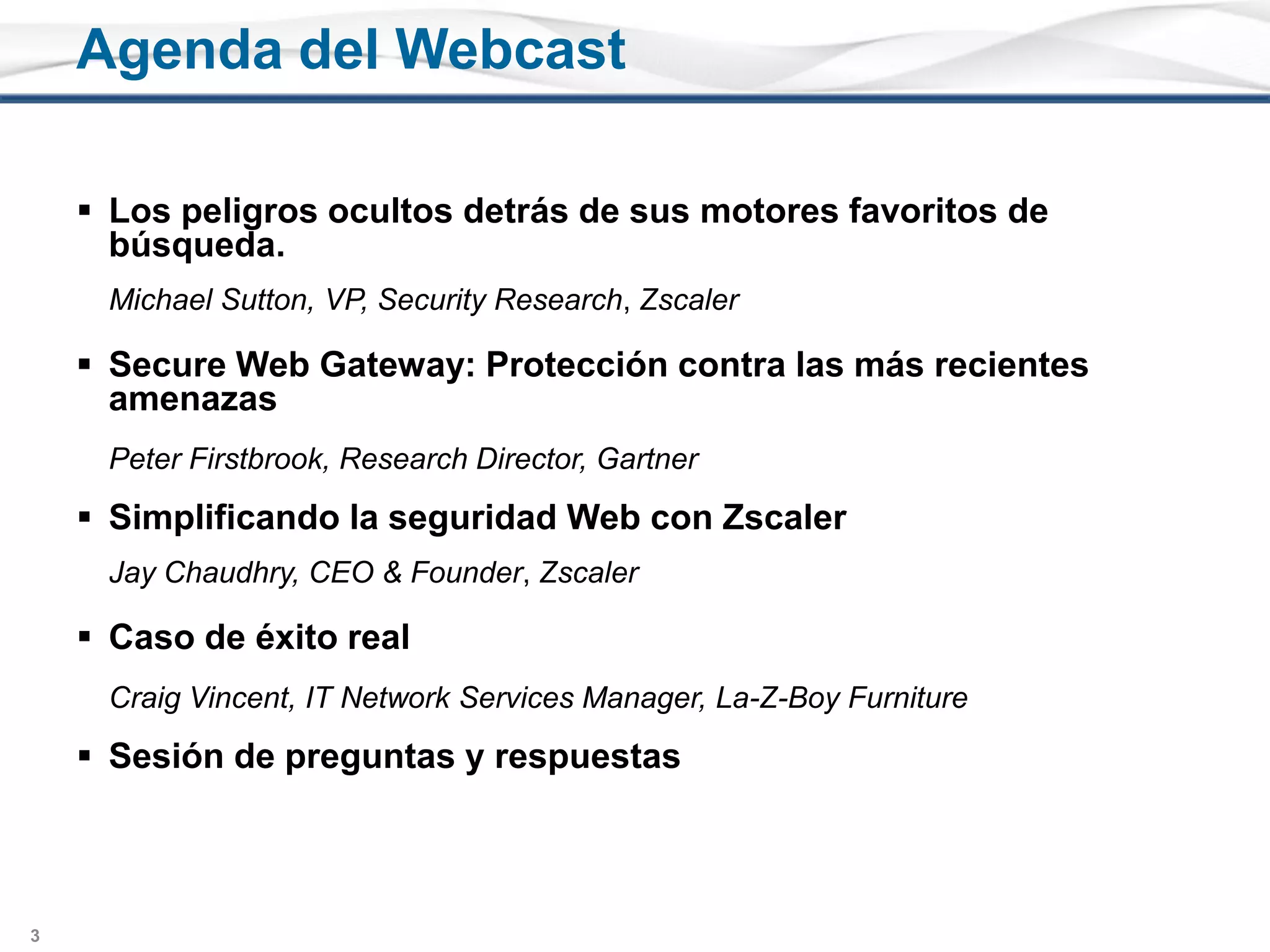 Los peligrosocultosdetrás de susmotoresfavoritos de búsqueda.	Michael Sutton, VP, Security Research, ZscalerSecure Web Gateway: Protección contra lasmásrecientesamenazasPeter Firstbrook, Research Director, GartnerSimplificando la seguridad Web con ZscalerJay Chaudhry, CEO & Founder, ZscalerCaso de éxito realCraig Vincent, IT Network Services Manager, La-Z-Boy FurnitureSesión de preguntas y respuestasAgenda del Webcast