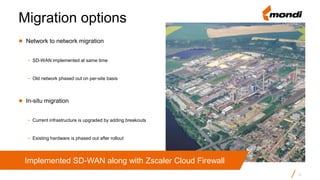 ● Network to network migration
- SD-WAN implemented at same time
- Old network phased out on per-site basis
● In-situ migration
- Current infrastructure is upgraded by adding breakouts
- Existing hardware is phased out after rollout
Migration options
12
Implemented SD-WAN along with Zscaler Cloud Firewall
 