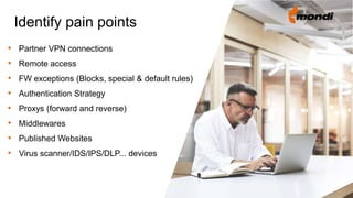 • Partner VPN connections
• Remote access
• FW exceptions (Blocks, special & default rules)
• Authentication Strategy
• Proxys (forward and reverse)
• Middlewares
• Published Websites
• Virus scanner/IDS/IPS/DLP... devices
Identify pain points
 