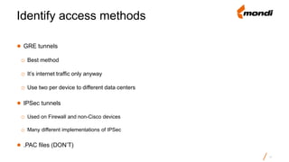 ● GRE tunnels
o Best method
o It’s internet traffic only anyway
o Use two per device to different data centers
● IPSec tunnels
o Used on Firewall and non-Cisco devices
o Many different implementations of IPSec
● .PAC files (DON’T)
Identify access methods
17
 