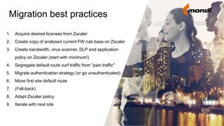 1. Acquire desired licenses from Zscaler
2. Create copy of analysed current FW rule base on Zscaler
3. Create bandwidth, virus scanner, DLP and application
policy on Zscaler (start with minimum!)
4. Segregate default route surf traffic from "pain traffic"
5. Migrate authentication strategy (or go unauthenticated)
6. Move first site default route
7. (Fall-back)
8. Adapt Zscaler policy
9. Iterate with next site
Migration best practices
 