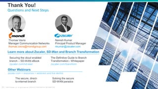 ©2019 Zscaler, Inc. All rights reserved. ZSCALER CONFIDENTIAL INFORMATION23
Securing the cloud enabled
branch – SD-WAN eBook
zscaler.com/sd-wan
Learn more about Zscaler, SD-Wan and Branch Transformation
Thank You!
Questions and Next Steps
Other Webinars
zscaler.com > resources > webinars and live demos
Solving the secure
SD-WAN paradox
The Definitive Guide to Branch
Transformation - Whitepaper
zscaler.com/transform
The secure, direct-
to-internet branch
Thomas Vavra
Manager Communication Networks
thomas.vavra@mondigroup.com
Naresh Kumar
Principal Product Manager
nkumar@zscaler.com
 