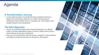 ©2019 Zscaler, Inc. All rights reserved. ZSCALER CONFIDENTIAL INFORMATION4
Agenda
A Transformation Journey
• A real-world example of how Mondi Group transformed from a
legacy hub-and-spoke network to a modern direct-to-cloud
architecture that enables them to manage over 100 locations and
rapidly onboard new acquisitions
The Best Approach
• How to successfully deploy local internet breakouts on a global
scale to provide application access to branch offices with a future-
proof network & security architecture
• How you can decentralize internet access, simplify IT administration
and deliver consistent security for all users in all locations
 