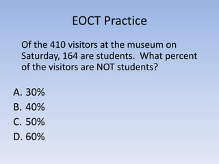 EOCT Practice
 Of the 410 visitors at the museum on
 Saturday, 164 are students. What percent
 of the visitors are NOT students?

A. 30%
B. 40%
C. 50%
D. 60%
 