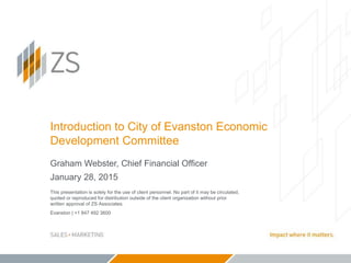 Evanston | +1 847 492 3600
Introduction to City of Evanston Economic
Development Committee
Graham Webster, Chief Financial Officer
January 28, 2015
This presentation is solely for the use of client personnel. No part of it may be circulated,
quoted or reproduced for distribution outside of the client organization without prior
written approval of ZS Associates.
 