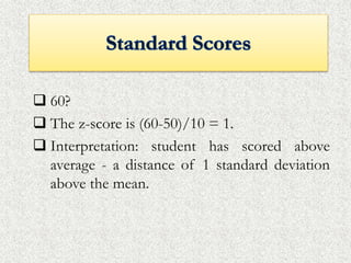  60?
 The z-score is (60-50)/10 = 1.
 Interpretation: student has scored above
average - a distance of 1 standard deviation
above the mean.
 