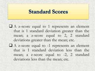  A z-score equal to 1 represents an element
that is 1 standard deviation greater than the
mean; a z-score equal to 2, 2 standard
deviations greater than the mean; etc.
 A z-score equal to -1 represents an element
that is 1 standard deviation less than the
mean; a z-score equal to -2, 2 standard
deviations less than the mean; etc.
 