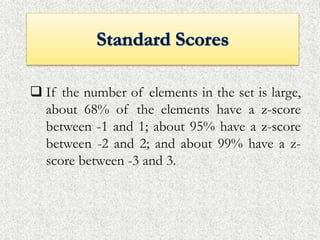  If the number of elements in the set is large,
about 68% of the elements have a z-score
between -1 and 1; about 95% have a z-score
between -2 and 2; and about 99% have a z-
score between -3 and 3.
 