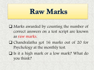  Marks awarded by counting the number of
correct answers on a test script are known
as raw marks.
 Chandralatha got 16 marks out of 20 for
Psychology at the monthly test.
 Is it a high mark or a low mark? What do
you think?
 